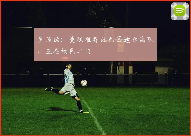 罗马诺:曼联准备让巴因迪尔离队,正在物色二门