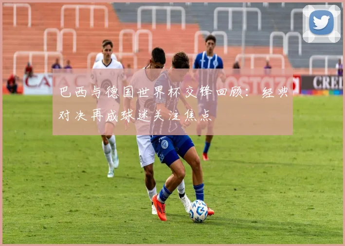 巴西与德国世界杯交锋回顾:经典对决再成球迷关注焦点