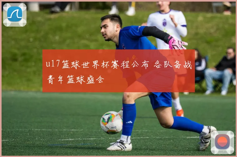 u17篮球世界杯赛程公布 各队备战青年篮球盛会
