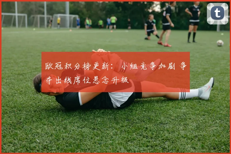 欧冠积分榜更新:小组竞争加剧 争夺出线席位悬念升级