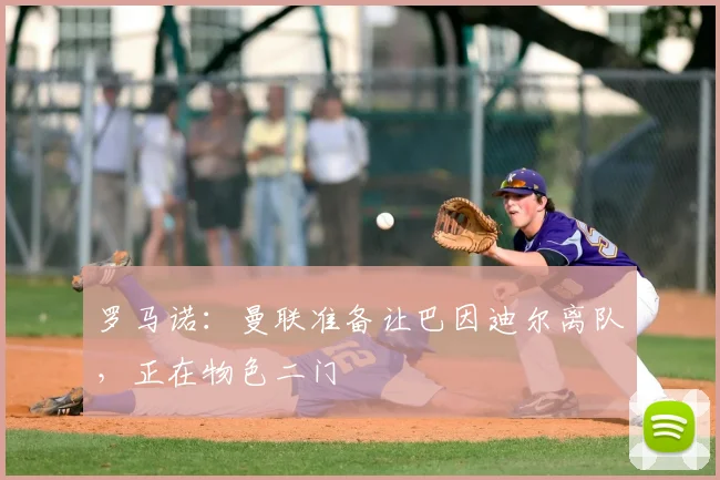 罗马诺：曼联准备让巴因迪尔离队，正在物色二门