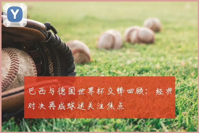 巴西与德国世界杯交锋回顾:经典对决再成球迷关注焦点